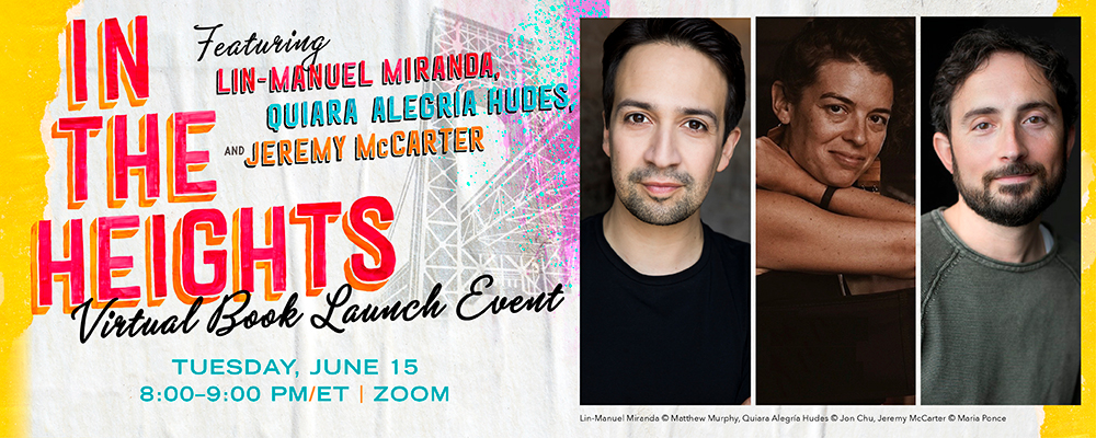 IN THE HEIGHTS Featuring LIN-MANUEL MIRANDA, QUIARA ALEGRIA HUDES, AND JEREMY McCARTER Virtual Book Launch Event Tuesday, June 15, 8:00-9:00 PM/ET | ZOOM. There is a stylized image of the Brooklyn Bridge behind the words. Pictures of the three people named are to the right of the words. Credit for each picture is underneath: Lin-Manuel Miranda copyright Matthew Murphy, Quiara Alegría Hudes copyright Jon Chu, Jeremy McCarter copyright Maria Ponce