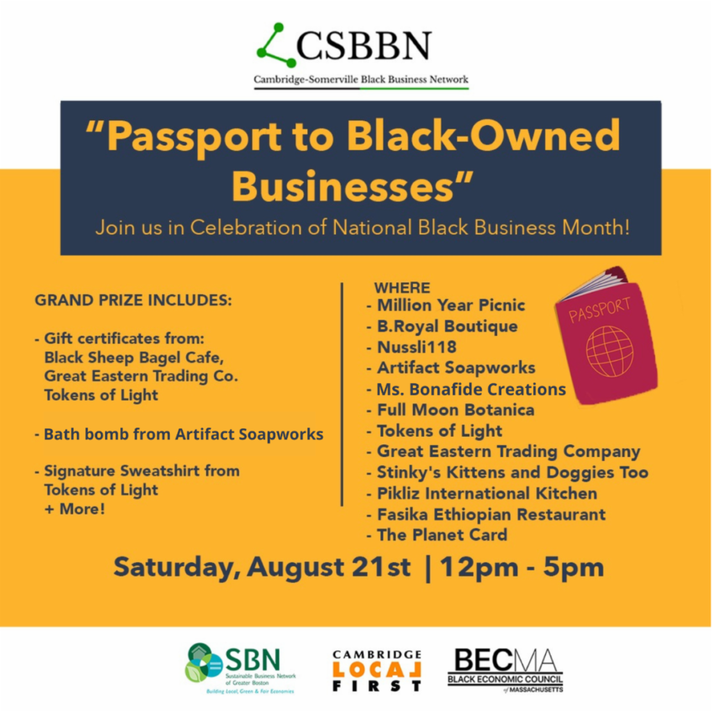 CSBNN Cambridge-Somerville Black Business Network "Passport to Black-Owned Businesses" Join us in Celebration of National Black Business Month! GRAND PRIZE INCLUDES: 
- Gift certificates from: Black Sheep Bagel Cafe, Great Eastern Trading Co., Tokens of Light 
- Bath bomb from Artifact Soapworks 
- Signature Sweatshirt from Tokens of Light + More! 
WHERE 
- Million Year Picnic 
- B. Royal Boutique 
- Nussli118 
- Artifact Soapworks 
- Ms. Bonafide Creations 
- Full Moon Botanica 
- Tokens of Light 
- Great Eastern Trading Company 
- Stinky's Kittens and Doggies Too 
- Pikliz International Kitchen 
- Fasika Ethiopian Restaurant 
- The Planet Card 
Saturday, August 21st 12-5pm
Includes an image of a passport and the logos for the Cambridge-Somerville Black Business Network (CSBBN), the Sustainable Business Network of MA (SBN), and Cambridge Local First (CLF).