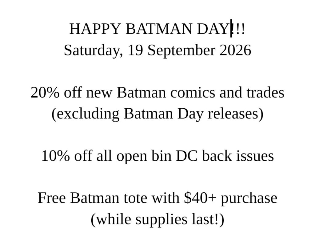 HAPPY BATMAN DAY!!!
Saturday, 19 September 2026
20% off new Batman comics and trades (excluding Batman Day releases)
10% off all open bin DC back issues
Free Batman tote with $40+ purchase
(while supplies last!)